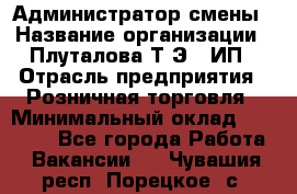 Администратор смены › Название организации ­ Плуталова Т.Э., ИП › Отрасль предприятия ­ Розничная торговля › Минимальный оклад ­ 30 000 - Все города Работа » Вакансии   . Чувашия респ.,Порецкое. с.